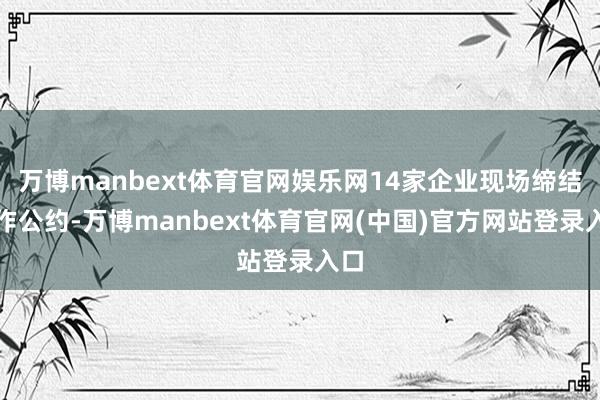 万博manbext体育官网娱乐网14家企业现场缔结合作公约-万博manbext体育官网(中国)官方网站登录入口