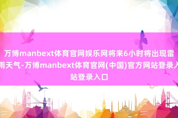 万博manbext体育官网娱乐网将来6小时将出现雷阵雨天气-万博manbext体育官网(中国)官方网站登录入口