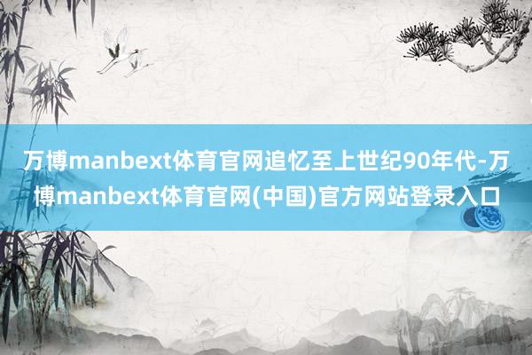 万博manbext体育官网追忆至上世纪90年代-万博manbext体育官网(中国)官方网站登录入口