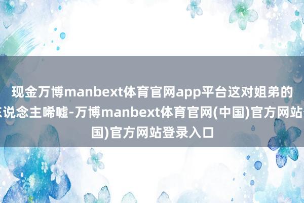 现金万博manbext体育官网app平台这对姐弟的处境令东说念主唏嘘-万博manbext体育官网(中国)官方网站登录入口