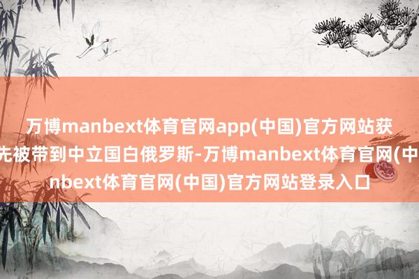 万博manbext体育官网app(中国)官方网站获释的俄罗斯东说念主先被带到中立国白俄罗斯-万博manbext体育官网(中国)官方网站登录入口