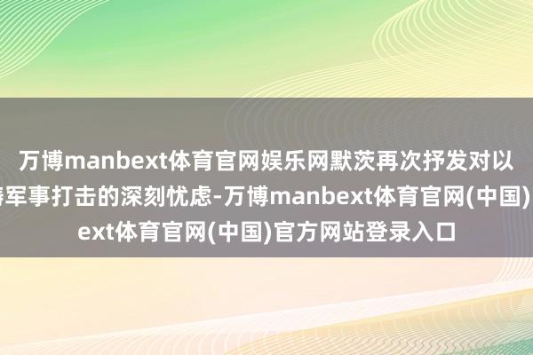 万博manbext体育官网娱乐网默茨再次抒发对以色列在加沙大范畴军事打击的深刻忧虑-万博manbext体育官网(中国)官方网站登录入口