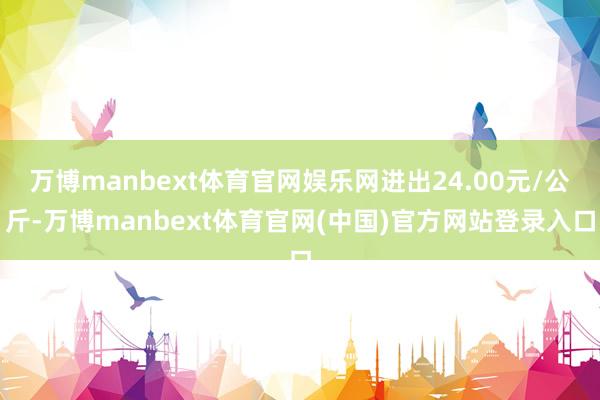 万博manbext体育官网娱乐网进出24.00元/公斤-万博manbext体育官网(中国)官方网站登录入口
