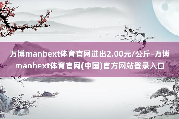 万博manbext体育官网进出2.00元/公斤-万博manbext体育官网(中国)官方网站登录入口
