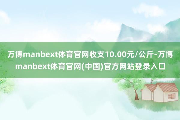 万博manbext体育官网收支10.00元/公斤-万博manbext体育官网(中国)官方网站登录入口