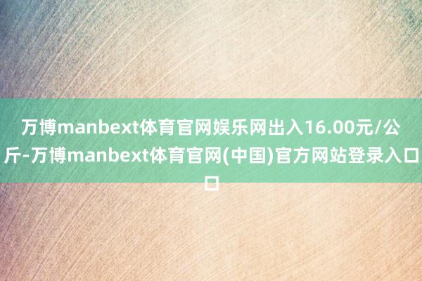 万博manbext体育官网娱乐网出入16.00元/公斤-万博manbext体育官网(中国)官方网站登录入口