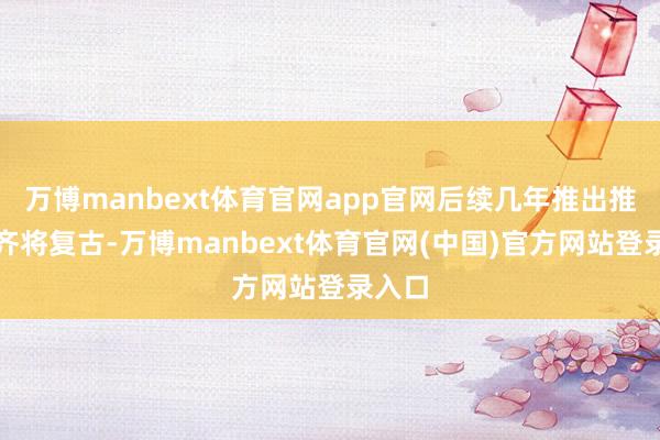万博manbext体育官网app官网后续几年推出推出就齐将复古-万博manbext体育官网(中国)官方网站登录入口