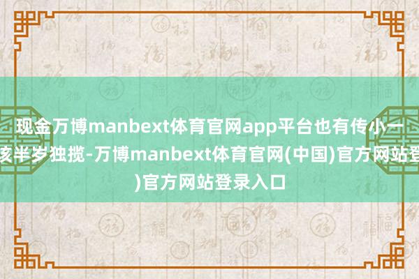 现金万博manbext体育官网app平台也有传小一又友应该半岁独揽-万博manbext体育官网(中国)官方网站登录入口