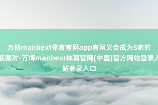 万博manbext体育官网app官网又会成为S家的盛装派对-万博manbext体育官网(中国)官方网站登录入口