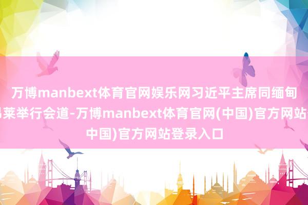 万博manbext体育官网娱乐网习近平主席同缅甸总统敏昂莱举行会道-万博manbext体育官网(中国)官方网站登录入口