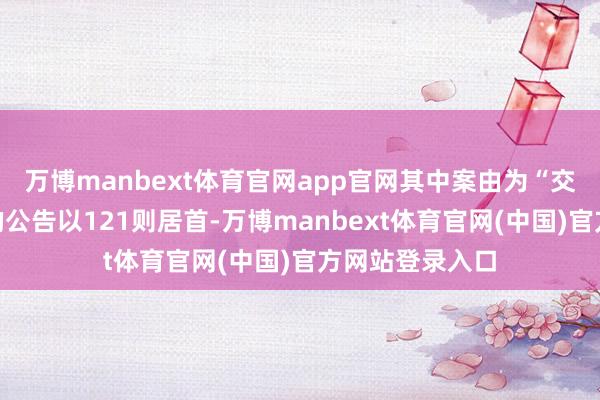 万博manbext体育官网app官网其中案由为“交易协议纠纷”的公告以121则居首-万博manbext体育官网(中国)官方网站登录入口