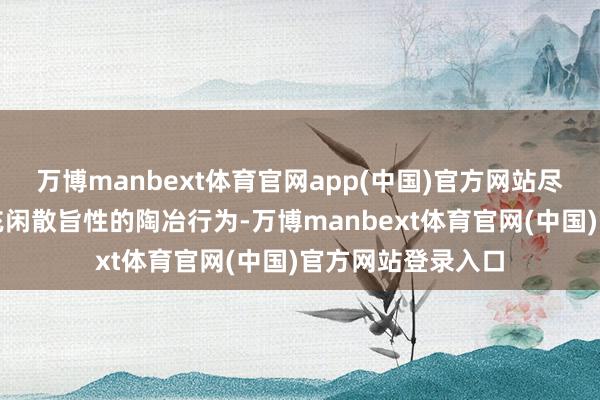 万博manbext体育官网app(中国)官方网站尽神思划了一系列充闲散旨性的陶冶行为-万博manbext体育官网(中国)官方网站登录入口