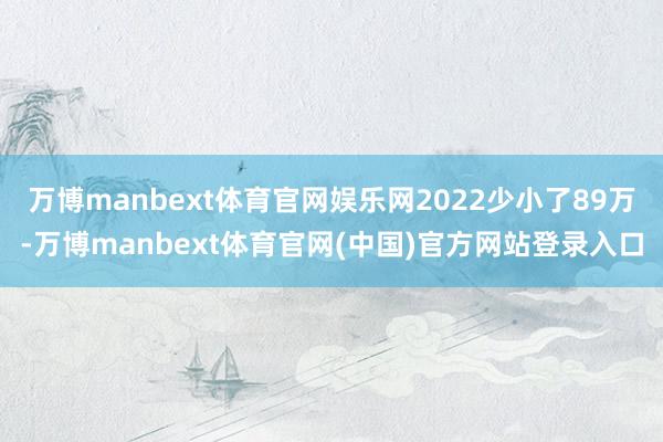 万博manbext体育官网娱乐网2022少小了89万-万博manbext体育官网(中国)官方网站登录入口