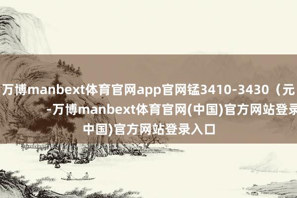 万博manbext体育官网app官网锰3410-3430（元/吨）            -万博manbext体育官网(中国)官方网站登录入口