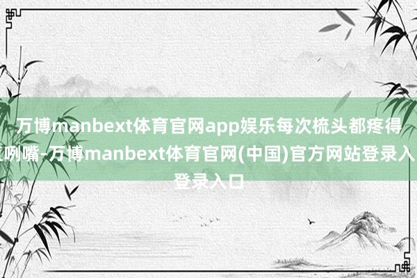万博manbext体育官网app娱乐每次梳头都疼得直咧嘴-万博manbext体育官网(中国)官方网站登录入口