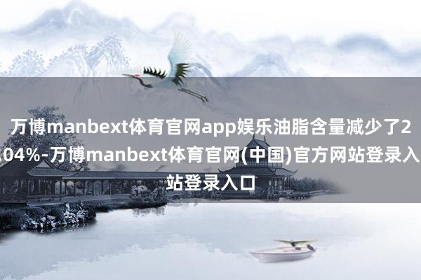 万博manbext体育官网app娱乐油脂含量减少了23.04%-万博manbext体育官网(中国)官方网站登录入口