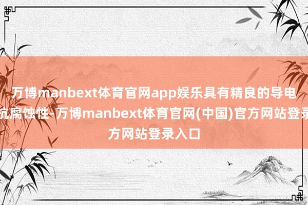 万博manbext体育官网app娱乐具有精良的导电性和抗腐蚀性-万博manbext体育官网(中国)官方网站登录入口