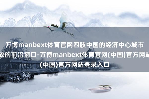 万博manbext体育官网四肢中国的经济中心城市和转换绽放的前沿窗口-万博manbext体育官网(中国)官方网站登录入口