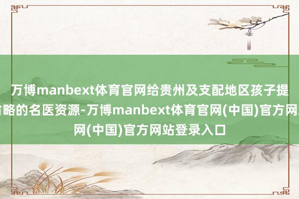 万博manbext体育官网给贵州及支配地区孩子提供优质、省略的名医资源-万博manbext体育官网(中国)官方网站登录入口