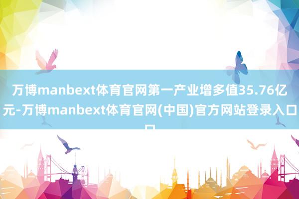 万博manbext体育官网第一产业增多值35.76亿元-万博manbext体育官网(中国)官方网站登录入口