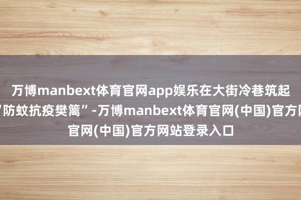 万博manbext体育官网app娱乐在大街冷巷筑起科学高效的“防蚊抗疫樊篱”-万博manbext体育官网(中国)官方网站登录入口