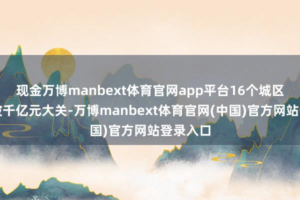现金万博manbext体育官网app平台16个城区初次突破千亿元大关-万博manbext体育官网(中国)官方网站登录入口