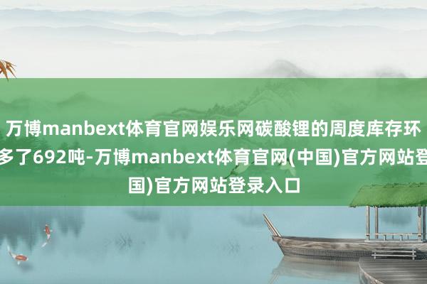 万博manbext体育官网娱乐网碳酸锂的周度库存环比仅加多了692吨-万博manbext体育官网(中国)官方网站登录入口