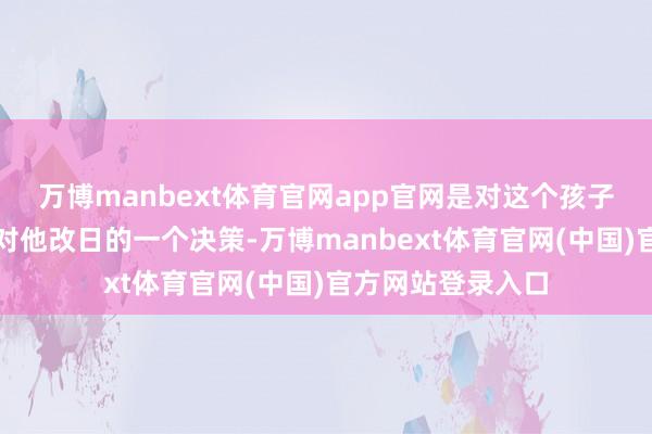 万博manbext体育官网app官网是对这个孩子行动的料理或者对他改日的一个决策-万博manbext体育官网(中国)官方网站登录入口