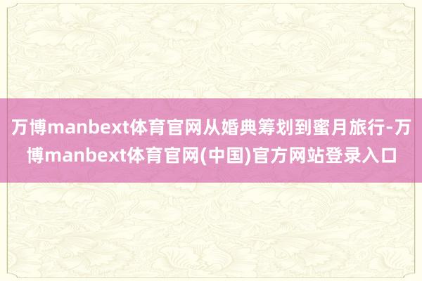 万博manbext体育官网从婚典筹划到蜜月旅行-万博manbext体育官网(中国)官方网站登录入口