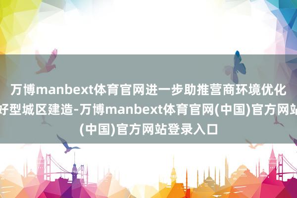 万博manbext体育官网进一步助推营商环境优化、企业友好型城区建造-万博manbext体育官网(中国)官方网站登录入口