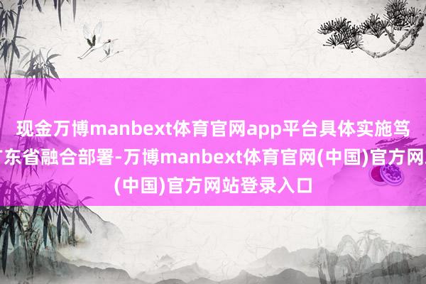 现金万博manbext体育官网app平台具体实施笃定需恭候广东省融合部署-万博manbext体育官网(中国)官方网站登录入口