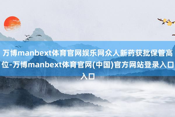 万博manbext体育官网娱乐网众人新药获批保管高位-万博manbext体育官网(中国)官方网站登录入口