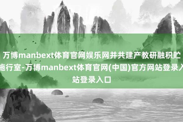 万博manbext体育官网娱乐网并共建产教研融积贮会施行室-万博manbext体育官网(中国)官方网站登录入口