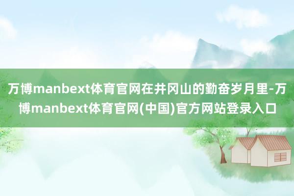 万博manbext体育官网在井冈山的勤奋岁月里-万博manbext体育官网(中国)官方网站登录入口