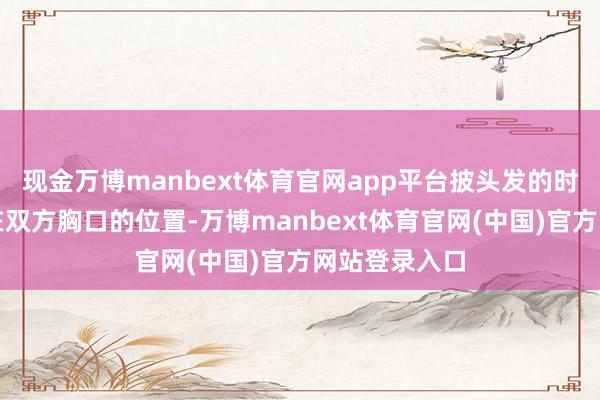 现金万博manbext体育官网app平台披头发的时刻就正克己在双方胸口的位置-万博manbext体育官网(中国)官方网站登录入口