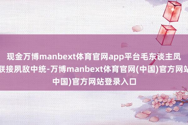 现金万博manbext体育官网app平台毛东谈主凤以至不吝联接夙敌中统-万博manbext体育官网(中国)官方网站登录入口