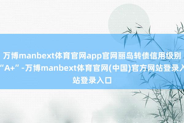 万博manbext体育官网app官网丽岛转债信用级别为“A+”-万博manbext体育官网(中国)官方网站登录入口