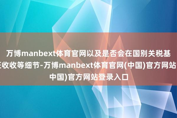 万博manbext体育官网以及是否会在国别关税基础上叠征收收等细节-万博manbext体育官网(中国)官方网站登录入口