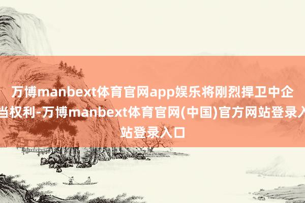 万博manbext体育官网app娱乐将刚烈捍卫中企正当权利-万博manbext体育官网(中国)官方网站登录入口