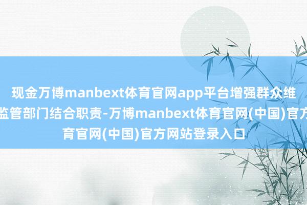 现金万博manbext体育官网app平台增强群众维权意志；行政监管部门结合职责-万博manbext体育官网(中国)官方网站登录入口