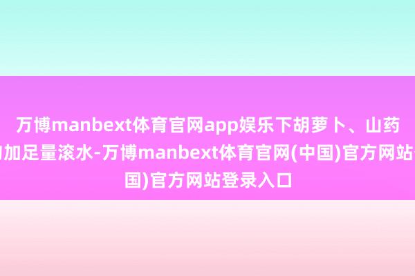万博manbext体育官网app娱乐下胡萝卜、山药翻炒均匀加足量滚水-万博manbext体育官网(中国)官方网站登录入口