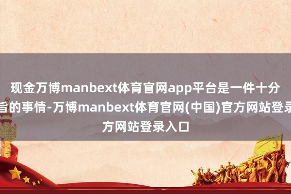 现金万博manbext体育官网app平台是一件十分特意旨的事情-万博manbext体育官网(中国)官方网站登录入口