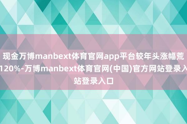 现金万博manbext体育官网app平台较年头涨幅荒谬120%-万博manbext体育官网(中国)官方网站登录入口