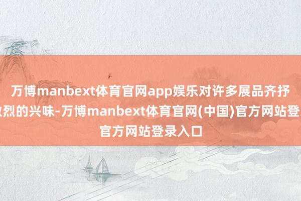 万博manbext体育官网app娱乐对许多展品齐抒发出激烈的兴味-万博manbext体育官网(中国)官方网站登录入口