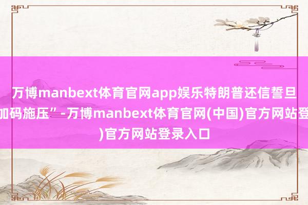 万博manbext体育官网app娱乐特朗普还信誓旦旦要“加码施压”-万博manbext体育官网(中国)官方网站登录入口