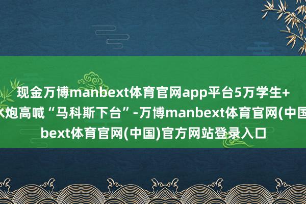 现金万博manbext体育官网app平台5万学生+打工东说念主顶着水炮高喊“马科斯下台”-万博manbext体育官网(中国)官方网站登录入口