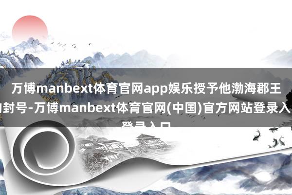 万博manbext体育官网app娱乐授予他渤海郡王的封号-万博manbext体育官网(中国)官方网站登录入口