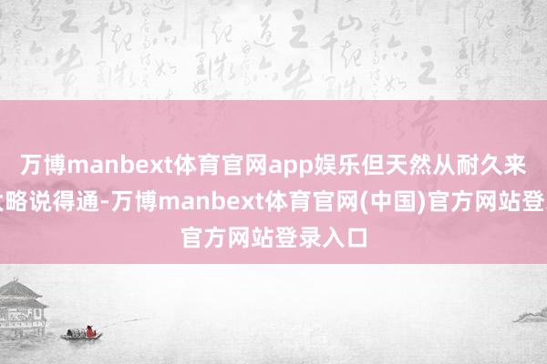 万博manbext体育官网app娱乐但天然从耐久来看这大略说得通-万博manbext体育官网(中国)官方网站登录入口