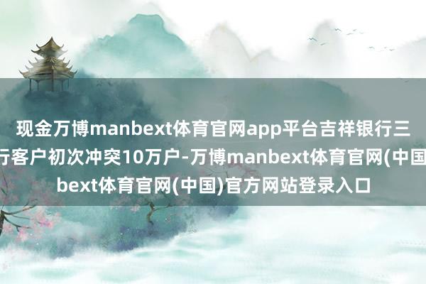现金万博manbext体育官网app平台吉祥银行三季度末私东谈主银行客户初次冲突10万户-万博manbext体育官网(中国)官方网站登录入口