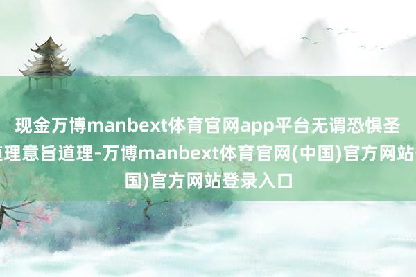 现金万博manbext体育官网app平台无谓恐惧圣贤意旨道理意旨道理-万博manbext体育官网(中国)官方网站登录入口